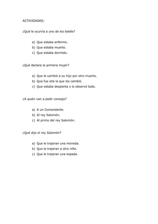 ACTIVIDADES:
¿Qué le ocurría a uno de los bebés?
a) Que estaba enfermo.
b) Que estaba muerto.
c) Que estaba dormido.
¿Qué declara la primera mujer?
a) Que le cambió a su hijo por otro muerto.
b) Que fue ella la que los cambió.
c) Que estaba despierta y lo observó todo.
¿A quién van a pedir consejo?
a) A un Comandante.
b) Al rey Salomón.
c) Al primo del rey Salomón.
¿Qué dijo el rey Salomón?
a) Que le trajeran una moneda.
b) Que le trajeran a otro niño.
c) Que le trajeran una espada.
 