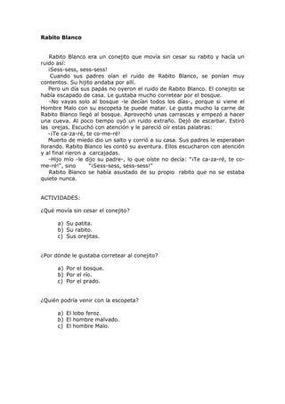 Rabito Blanco
Rabito Blanco era un conejito que movía sin cesar su rabito y hacía un
ruido así:
¡Sess-sess, sess-sess!
Cuando sus padres oían el ruido de Rabito Blanco, se ponían muy
contentos. Su hijito andaba por allí.
Pero un día sus papás no oyeron el ruido de Rabito Blanco. El conejito se
había escapado de casa. Le gustaba mucho corretear por el bosque.
-No vayas solo al bosque -le decían todos los días-, porque si viene el
Hombre Malo con su escopeta te puede matar. Le gusta mucho la carne de
Rabito Blanco llegó al bosque. Aprovechó unas carrascas y empezó a hacer
una cueva. Al poco tiempo oyó un ruido extraño. Dejó de escarbar. Estiró
las orejas. Escuchó con atención y le pareció oír estas palabras:
-¡Te ca-za-ré, te co-me-ré!
Muerto de miedo dio un salto y corrió a su casa. Sus padres le esperaban
llorando. Rabito Blanco les contó su aventura. Ellos escucharon con atención
y al final rieron a carcajadas.
-Hijo mío -le dijo su padre-, lo que oíste no decía: "¡Te ca-za-ré, te co-
me-ré!", sino "¡Sess-sess, sess-sess!"
Rabito Blanco se había asustado de su propio rabito que no se estaba
quieto nunca.
ACTIVIDADES:
¿Qué movía sin cesar el conejito?
a) Su patita.
b) Su rabito.
c) Sus orejitas.
¿Por dónde le gustaba corretear al conejito?
a) Por el bosque.
b) Por el río.
c) Por el prado.
¿Quién podría venir con la escopeta?
a) El lobo feroz.
b) El hombre malvado.
c) El hombre Malo.
 