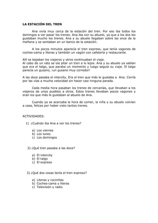 LA ESTACIÓN DEL TREN
Ana vivía muy cerca de la estación del tren. Por eso iba todos los
domingos a ver pasar los trenes. Ana iba con su abuelo, ya que a los dos les
gustaban mucho los trenes. Ana y su abuelo llegaban sobre las once de la
mañana y se sentaban en un banco de la estación.
A los pocos minutos aparecía el tren expreso, que tenía vagones de
coches-cama y literas y también un vagón con cafetería y restaurante.
Allí se bajaban los viajeros y otros continuaban el viaje.
Al cabo de un rato se oía pitar un tren a lo lejos. Ana y su abuelo ya sabían
que era el talgo, que paraba un momento y luego seguía su viaje. El talgo
parecía un gusano, ¡un gusano muy corredor!
A las doce pasaba el intercity. Era el tren que más le gustaba a Ana. Corría
por las vías a mucha velocidad sin hacer casi ninguna parada.
Cada media hora pasaban los trenes de cercanías, que llevaban a los
viajeros de unos pueblos a otros. Estos trenes llevaban pocos vagones y
eran los que más le gustaban al abuelo de Ana.
Cuando ya se acercaba la hora de comer, la niña y su abuelo volvían
a casa, felices por haber visto tantos trenes.
ACTIVIDADES:
1) ¿Cuándo iba Ana a ver los trenes?
a) Los viernes
b) Los lunes
c) Los domingos
2) ¿Qué tren pasaba a las doce?
a) El intercity
b) El talgo
c) El expreso
3) ¿Qué dos cosas tenía el tren expreso?
a) Literas y cocinillas
b) Coches-cama y literas
c) Televisión y radio
 