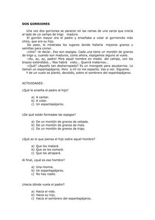 DOS GORRIONES
Una vez dos gorriones se pararon en las ramas de una zarza que crecía
al lado de un campo de trigo maduro.
El gorrión mayor era el padre y enseñaba a volar al gorrioncito más
chico, que era su hijo.
De paso, le mostraba los lugares donde hallaría mejores granos y
semillas para comer.
-¿Ves? -le decía-. Eso son espigas. Cada una tiene un montón de granos
de trigo y, cuando son maduros, como ahora, espigamos alguno al vuelo.
-¡Ay, ay, ay, padre! Mira aquel hombre en medio del campo, con los
brazos extendidos... Nos habrá visto... Querrá matarnos...
-¿Qué? ¿Aquello tan desharrapado? Es un monigote para asustarnos. Lo
llaman un espantapájaros. Pero a mí no me espanta. Vas a ver. Sígueme.
Y de un vuelo se plantó, decidido, sobre el sombrero del espantapájaros.
ACTIVIDADES:
¿Qué le enseña el padre al hijo?
a) A cantar.
b) A volar.
c) Un espantapájaros.
¿De qué están formadas las espigas?
a) De un montón de granos de cebada.
b) De un montón de granos de maíz.
c) De un montón de granos de trigo.
¿Qué es lo que piensa el hijo sobre aquel hombre?
a) Que los matará.
b) Que se los comerá.
c) Que los atrapará.
Al final, ¿qué es ese hombre?
a) Una momia.
b) Un espantapájaros.
c) No hay nadie.
¿Hacia dónde vuela el padre?
a) Hacia el nido.
b) Hacia su hijo.
c) Hacia el sombrero del espantapájaros.
 