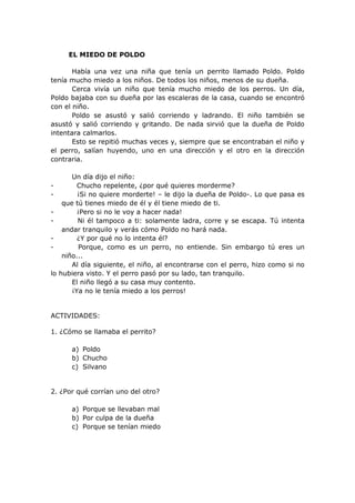 EL MIEDO DE POLDO
Había una vez una niña que tenía un perrito llamado Poldo. Poldo
tenía mucho miedo a los niños. De todos los niños, menos de su dueña.
Cerca vivía un niño que tenía mucho miedo de los perros. Un día,
Poldo bajaba con su dueña por las escaleras de la casa, cuando se encontró
con el niño.
Poldo se asustó y salió corriendo y ladrando. El niño también se
asustó y salió corriendo y gritando. De nada sirvió que la dueña de Poldo
intentara calmarlos.
Esto se repitió muchas veces y, siempre que se encontraban el niño y
el perro, salían huyendo, uno en una dirección y el otro en la dirección
contraria.
Un día dijo el niño:
- Chucho repelente, ¿por qué quieres morderme?
- ¡Si no quiere morderte! – le dijo la dueña de Poldo-. Lo que pasa es
que tú tienes miedo de él y él tiene miedo de ti.
- ¡Pero si no le voy a hacer nada!
- Ni él tampoco a ti: solamente ladra, corre y se escapa. Tú intenta
andar tranquilo y verás cómo Poldo no hará nada.
- ¿Y por qué no lo intenta él?
- Porque, como es un perro, no entiende. Sin embargo tú eres un
niño...
Al día siguiente, el niño, al encontrarse con el perro, hizo como si no
lo hubiera visto. Y el perro pasó por su lado, tan tranquilo.
El niño llegó a su casa muy contento.
¡Ya no le tenía miedo a los perros!
ACTIVIDADES:
1. ¿Cómo se llamaba el perrito?
a) Poldo
b) Chucho
c) Silvano
2. ¿Por qué corrían uno del otro?
a) Porque se llevaban mal
b) Por culpa de la dueña
c) Porque se tenían miedo
 