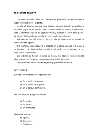EL GIGANTE EGOÍSTA
Los niños, cuando salían de la escuela en primavera, acostumbraban a
jugar en el jardín del Gigante.
Un día, el Gigante, que era muy egoísta, tomó la decisión de prohibir a
los niños jugar en su jardín. Pero cuando volvió de nuevo la primavera,
toda la comarca se pobló de pájaros y flores, excepto el jardín del Gigante.
La Nieve y la Escarcha se quedaron en el jardín para siempre.
Así siempre fue allí invierno. Pero un día el Gigante se arrepintió de
haber sido tan egoísta.
Una mañana, estaba todavía el Gigante en la cama, cuando oyó cantar a
un jilguero. Los niños habían entrado en el jardín por un agujero, y con
ellos volvió la primavera.
Los árboles se habían cubierto de hojas, los pájaros volaban piando
alegremente, las flores se asomaban entre la hierba verde.
Y el Gigante se sentía feliz en el jardín jugando con los niños.
ACTIVIDADES:
¿Dónde acostumbraban a jugar los niños?
a) En el jardín del enano.
b) En el jardín del Gigante.
c) En el parque del Gigante.
¿En qué estación juegan los niños?
a) En otoño.
b) En verano.
c) En primavera.
El Gigante era muy...
a) Egoísta.
b) Generoso.
c) Optimista.
 