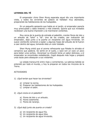 LEYENDA DEL TÉ
El emperador chino Shen Mung esperaba aquel día una importante
visita, y todos los sirvientes de palacio se hallaban muy atareados,
preparando las habitaciones de los huéspedes.
En un pequeño aposento que había en el jardín, el emperador parecía
muy preocupado y daba órdenes y más órdenes. Quería que sus invitados
recibiesen una buena impresión y se marcharan contentos.
Muy cerca de la puerta de entrada al pabellón, crecían flores de loto y
un arbusto de “tsha” o “té”. Uno de los criados, por indicación del
emperador, dejó junto a la puerta un recipiente con agua hirviendo. Un
suave vientecillo comenzó a soplar y algunas hojas del arbusto de té fueron
a caer dentro del agua, tomando ésta un color tostado.
Shen Mung sintió que el aroma refrescante que flotaba le aliviaba el
cansancio que padecía. Se sentó en el suelo, y sacó con un cazo un poco
para beber unos sorbos. ¡Sorpresa! La infusión tenía un sabor delicioso, y el
emperador se encontraba restablecido. Cogió después más hojas y preparó
unas tazas para obsequiar a sus visitantes.
La velada transcurrió entre risas y comentarios. La sabrosa bebida se
entendió por todo el mundo, y hoy la preparan en todos los rincones de la
Tierra.
ACTIVIDADES
1) ¿Qué tenían que hacer los sirvientes?
a) Limpiar la cocina.
b) Preparar las habitaciones de los huéspedes.
c) Limpiar el salón.
2) ¿Qué crecía en el pabellón?
a) Flores de loto y un arbusto.
b) Flores solamente.
c) Flores de naranjo.
3) ¿Qué dejó junto ala puerta un criado?
a) Un recipiente de agua fría.
b) Un recipiente de agua tibia.
c) Un recipiente de agua hirviendo.
 