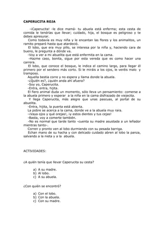 CAPERUCITA ROJA
-¡Caperucita! -le dice mamá- tu abuela está enferma; esta cesta de
comida le tendrías que llevar; cuidado, hija, el bosque es peligroso y te
debes apresurar.
Como todavía es muy niña y le encantan las flores y los animalitos, un
ramito preparó hasta que atardeció.
El lobo, que era muy pillo, se interesa por la niña y, haciendo cara de
bueno, le pregunta a dónde va.
-Voy a ver a mi abuelita que está enfermita en la cama.
-Hazme caso, bonita, sigue por esta vereda que es como hacer una
carrera.
El lobo, que conoce el bosque, le indica el camino largo, para llegar él
primero por el sendero más corto. Si le miráis a los ojos, le veréis malo y
tramposo.
Aquella bestia corre y no espera y llama donde la abuela.
-¿Quién es?, ¿quién anda ahí afuera?
-Soy yo, Caperucita.
-Entra, entra, hijita.
El fiero animal duda un momento, sólo lleva un pensamiento: comerse a
la abuela primero y esperar a la niña en la cama disfrazado de viejecita.
Y llega Caperucita, más alegre que unas pascuas, al portal de su
abuelita.
-Entra, hijita, la puerta está abierta.
La pobre se acerca a la cama, donde ve a la abuela muy rara.
-¡Vaya ojos y qué orejas!, ¡y estos dientes y tus cejas!
-Basta, voy a comerte también.
-No es normal que tarde tanto -cuenta su madre asustada a un leñador
mientras tanto-.
Corren y pronto ven al lobo durmiendo con su pesada barriga.
Echan mano de su hacha y con delicado cuidado abren al lobo la panza,
salvando a la nieta y a la abuela.
ACTIVIDADES:
¿A quién tenía que llevar Caperucita su cesta?
a) A su madre.
b) Al lobo.
c) A su abuela.
¿Con quién se encontró?
a) Con el lobo.
b) Con la abuela.
c) Con su madre.
 