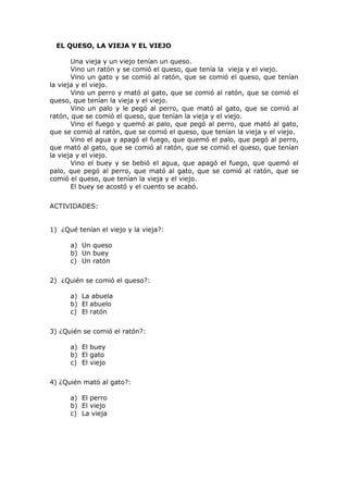 EL QUESO, LA VIEJA Y EL VIEJO
Una vieja y un viejo tenían un queso.
Vino un ratón y se comió el queso, que tenía la vieja y el viejo.
Vino un gato y se comió al ratón, que se comió el queso, que tenían
la vieja y el viejo.
Vino un perro y mató al gato, que se comió al ratón, que se comió el
queso, que tenían la vieja y el viejo.
Vino un palo y le pegó al perro, que mató al gato, que se comió al
ratón, que se comió el queso, que tenían la vieja y el viejo.
Vino el fuego y quemó al palo, que pegó al perro, que mató al gato,
que se comió al ratón, que se comió el queso, que tenían la vieja y el viejo.
Vino el agua y apagó el fuego, que quemó el palo, que pegó al perro,
que mató al gato, que se comió al ratón, que se comió el queso, que tenían
la vieja y el viejo.
Vino el buey y se bebió el agua, que apagó el fuego, que quemó el
palo, que pegó al perro, que mató al gato, que se comió al ratón, que se
comió el queso, que tenían la vieja y el viejo.
El buey se acostó y el cuento se acabó.
ACTIVIDADES:
1) ¿Qué tenían el viejo y la vieja?:
a) Un queso
b) Un buey
c) Un ratón
2) ¿Quién se comió el queso?:
a) La abuela
b) El abuelo
c) El ratón
3) ¿Quién se comió el ratón?:
a) El buey
b) El gato
c) El viejo
4) ¿Quién mató al gato?:
a) El perro
b) El viejo
c) La vieja
 