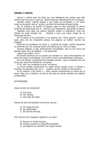 HÁNSEL Y GRÉTEL
Hánsel y Grétel eran los hijos de unos leñadores tan pobres que sólo
comían pan duro por lo que sus padres querían abandonarlos en el bosque.
Aquella noche, Hánsel esperó a que todos se acostasen y, sin hacer
ruido, se levantó; salió al portal y se llenó los bolsillos de piedrecitas.
Por la mañana, se fueron al bosque, pero el niño caminaba el último
echando las piedrecitas por el camino y así regresaron, siguiendo el rastro.
Pasados unos días, los padres deciden repetir el abandono; esta vez
Hánsel no pudo recoger las piedras y tuvo que echar migas de su
mendrugo de pan.
Por la tarde, al no encontrar a sus padres, los niños querían volver a
casa, pero les fue imposible porque los pájaros se habían comido las
migajas.
Entonces se asustaron de veras y, muertos de miedo, fueron siguiendo
un caminito que les condujo hasta una casita que se veía a lo lejos.
Cuando llegaron a ella, descubrieron encantados que no era como las
demás casas, sino de galletas y de golosinas.
-¡Qué ricas están!, ¡mm!
De pronto apareció por la puerta una anciana un poco extravagante; su
nariz era larga y puntiaguda. Les invitó a entrar prometiéndoles sorpresas.
Una vez dentro, la sorpresa fue amarga, puesto que la viejecita era una
bruja que encerró a Hánsel en una jaula.
-Y tú, niña, me limpiarás la casa -le ordenó.
La bruja estaba preparando un caldo donde quería cocer a Hánsel y
mientras se abocaba para ver si estaba a punto, Grétel la echó dentro.
Al fin volvían a ser libres y... ricos, porque encontraron el tesoro de la
bruja. Esta vez si hallaron el camino de casa en donde estaban sus padres
arrepentidos.
ACTIVIDADES:
¿Qué comían los leñadores?
a) Pan duro.
b) Pan blando.
c) Una taza de caldo.
Hánsel se llenó los bolsillos la primera vez de...
a) De migas de pan.
b) De piedrecitas.
c) De granos de trigo.
¿Por qué les fue imposible regresar a su casa?
a) Porque no tenían brújula.
b) Porque tuvieron un pequeño accidente.
c) Los pájaros se comieron las migas de pan.
 