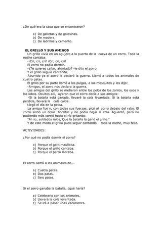 ¿De qué era la casa que se encontraron?
a) De galletas y de golosinas.
b) De madera.
c) De ladrillos y cemento.
EL GRILLO Y SUS AMIGOS
Un grillo vivía en un agujero a la puerta de la cueva de un zorro. Toda la
noche cantaba:
-¡Cri, cri, cri! ¡Cri, cri, cri!
El zorro no podía dormir.
-¿Te quieres callar, atontado? -le dijo el zorro.
Y el grillo seguía cantando.
Aburrido ya el zorro le declaró la guerra. Llamó a todos los animales de
cuatro patas.
El grillo por su parte llamó a las pulgas, a los mosquitos y les dijo:
-Amigos, el zorro nos declara la guerra.
Los amigos del grillo se metieron entre los pelos de los zorros, los osos y
los lobos. Ocultos allí, oyeron que el zorro decía a sus amigos:
-Si la batalla está ganada, llevaré la cola levantada. Si la batalla está
perdida, llevaré la cola caída.
Llegó el día de la pelea.
La avispa fue y, con todas sus fuerzas, picó al zorro debajo del rabo. El
zorro sintió un dolor horrible y no podía bajar la cola. Aguantó, pero no
pudiendo más corrió hacia el río gritando:
"Al río, soldados míos, Que la batalla la ganó el grillo."
Y de este modo el grillo pudo seguir cantando toda la noche, muy feliz.
ACTIVIDADES:
¿Por qué no podía dormir el zorro?
a) Porque el gato maullaba.
b) Porque el grillo cantaba.
c) Porque el perro ladraba.
El zorro llamó a los animales de...
a) Cuatro patas.
b) Dos patas.
c) Seis patas.
Si el zorro ganaba la batalla, ¿qué haría?
a) Celebrarlo con los animales.
b) Llevará la cola levantada.
c) Se irá a pasar unas vacaciones.
 