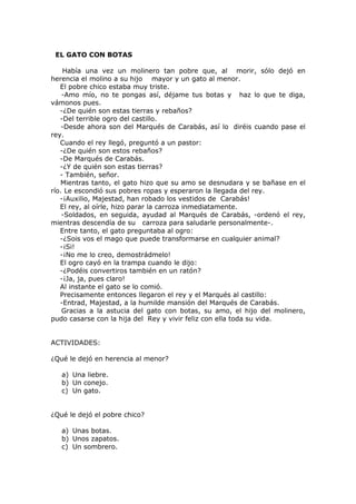 EL GATO CON BOTAS
Había una vez un molinero tan pobre que, al morir, sólo dejó en
herencia el molino a su hijo mayor y un gato al menor.
El pobre chico estaba muy triste.
-Amo mío, no te pongas así, déjame tus botas y haz lo que te diga,
vámonos pues.
-¿De quién son estas tierras y rebaños?
-Del terrible ogro del castillo.
-Desde ahora son del Marqués de Carabás, así lo diréis cuando pase el
rey.
Cuando el rey llegó, preguntó a un pastor:
-¿De quién son estos rebaños?
-De Marqués de Carabás.
-¿Y de quién son estas tierras?
- También, señor.
Mientras tanto, el gato hizo que su amo se desnudara y se bañase en el
río. Le escondió sus pobres ropas y esperaron la llegada del rey.
-¡Auxilio, Majestad, han robado los vestidos de Carabás!
El rey, al oírle, hizo parar la carroza inmediatamente.
-Soldados, en seguida, ayudad al Marqués de Carabás, -ordenó el rey,
mientras descendía de su carroza para saludarle personalmente-.
Entre tanto, el gato preguntaba al ogro:
-¿Sois vos el mago que puede transformarse en cualquier animal?
-¡Si!
-¡No me lo creo, demostrádmelo!
El ogro cayó en la trampa cuando le dijo:
-¿Podéis convertiros también en un ratón?
-¡Ja, ja, pues claro!
Al instante el gato se lo comió.
Precisamente entonces llegaron el rey y el Marqués al castillo:
-Entrad, Majestad, a la humilde mansión del Marqués de Carabás.
Gracias a la astucia del gato con botas, su amo, el hijo del molinero,
pudo casarse con la hija del Rey y vivir feliz con ella toda su vida.
ACTIVIDADES:
¿Qué le dejó en herencia al menor?
a) Una liebre.
b) Un conejo.
c) Un gato.
¿Qué le dejó el pobre chico?
a) Unas botas.
b) Unos zapatos.
c) Un sombrero.
 