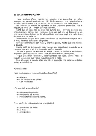 EL SOLDADITO DE PLOMO
Hace muchos años, cuando tus abuelos eran pequeños, los niños
jugaban con soldaditos de plomo. Un día le regalaron una caja de ellos a
un niño muy travieso que, al abrirla, encontró uno con una sola pierna.
No tardó ni un minuto en apartarle de sus juguetes preferidos. Fue al
zaguán, lo tiró a un rincón y se fue a dormir.
Soñó que el soldadito oía una risa burleta que provenía de una caja
entreabierta y, por ser tan valiente, fue a ver qué era. La destapó y... un
enorme monigote le hizo perder el equilibrio, por loque cayó a la calle, lejos
de su amada, la bailarina.
Tuvo suerte porque fue a parar a un barco de papel que navegaba hacia
el mar, pasando por aguas peligrosas.
Tuvo que enfrentarse con ratas y enormes peces, hasta que uno de ellos
lo devoró.
Pronto salió de la tripa del pez, ya que, por casualidad, la criada fue a
comprar pescado y, al ir a limpiarlo, salió el soldado.
Estaba a punto de echarlo al fuego cuando la bailarina enamorada
empezó a pedir auxilio y a llorar tan fuerte que el niño se despertó.
-¡Qué pesadilla! -exclamó-, restregándose los ojos. Corrió hacia el
zaguán y encontró sus viejos juguetes como si nada.
Pero al cerrar la puerta, algo ocurrió: el soldadito y la bailarina estaban
juntos y eran felices.
ACTIVIDADES:
Hace muchos años, ¿con qué jugaban los niños?
a) A la oca.
b) Con soldaditos de plomo.
c) Con cochecitos.
¿Por qué tiró a un soldadito?
a) Porque no le gustaba.
b) Porque era de madera.
c) Porque tenía una sola pierna.
En el sueño del niño ¿dónde fue el soldadito?
a) A un barco de papel.
b) Al mar.
c) A un parque.
 