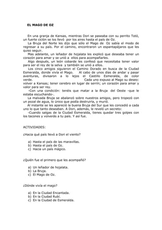 EL MAGO DE OZ
En una granja de Kansas, mientras Dori se paseaba con su perrito Totó,
un fuerte ciclón se los llevó por los aires hasta el país de Oz.
La Bruja del Norte les dijo que sólo el Mago de Oz sabía el modo de
regresar a su país. Por el camino, encontraron un espantapájaros que les
quiso seguir.
Mas adelante, un leñador de hojalata les explicó que deseaba tener un
corazón para amar y se unió a ellos para acompañarles.
Algo después, un león cobarde les confesó que necesitaba tener valor
para ser el rey de la selva y también se unió a ellos.
Los cinco amigos siguieron el Camino Dorado en busca de la Ciudad
Esmeralda, donde vivía el Mago. Al cabo de unos días de andar y pasar
aventuras, divisaron a lo lejos el Castillo Esmeralda, de color
verde. Cada uno expuso al Mago su deseo:
volver a Kansas; tener cerebro en lugar de serrín; un corazón para amar y
valor para ser rey.
-Con una condición: tenéis que matar a la Bruja del Oeste -que le
estaba escuchando-.
La malvada Bruja se abalanzó sobre nuestros amigos, pero tropezó con
un pozal de agua, lo único que podía destruirla, y murió.
Al instante se les apareció la buena Bruja del Sur que les concedió a cada
uno lo que tanto deseaban. A Dori, además, le reveló un secreto:
-Cuando salgas de la Ciudad Esmeralda, tienes quedar tres golpes con
los tacones y volverás a tu país. Y así fue.
ACTIVIDADES:
¿Hacia qué país llevó a Dori el viento?
a) Hasta el país de las maravillas.
b) Hasta el país de Oz.
c) Hacia un país mágico.
¿Quién fue el primero que les acompañó?
a) Un leñador de hojalata.
b) La Bruja.
c) El Mago de Oz.
¿Dónde vivía el mago?
a) En la Ciudad Encantada.
b) En la Ciudad Rubí.
c) En la Ciudad de Esmeralda.
 