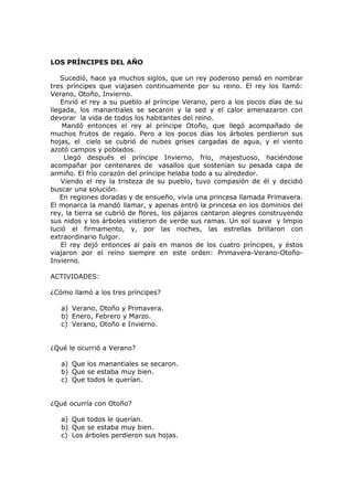 LOS PRÍNCIPES DEL AÑO
Sucedió, hace ya muchos siglos, que un rey poderoso pensó en nombrar
tres príncipes que viajasen continuamente por su reino. El rey los llamó:
Verano, Otoño, Invierno.
Envió el rey a su pueblo al príncipe Verano, pero a los pocos días de su
llegada, los manantiales se secaron y la sed y el calor amenazaron con
devorar la vida de todos los habitantes del reino.
Mandó entonces el rey al príncipe Otoño, que llegó acompañado de
muchos frutos de regalo. Pero a los pocos días los árboles perdieron sus
hojas, el cielo se cubrió de nubes grises cargadas de agua, y el viento
azotó campos y poblados.
Llegó después el príncipe Invierno, frío, majestuoso, haciéndose
acompañar por centenares de vasallos que sostenían su pesada capa de
armiño. El frío corazón del príncipe helaba todo a su alrededor.
Viendo el rey la tristeza de su pueblo, tuvo compasión de él y decidió
buscar una solución.
En regiones doradas y de ensueño, vivía una princesa llamada Primavera.
El monarca la mandó llamar, y apenas entró la princesa en los dominios del
rey, la tierra se cubrió de flores, los pájaros cantaron alegres construyendo
sus nidos y los árboles vistieron de verde sus ramas. Un sol suave y limpio
lució el firmamento, y, por las noches, las estrellas brillaron con
extraordinario fulgor.
El rey dejó entonces al país en manos de los cuatro príncipes, y éstos
viajaron por el reino siempre en este orden: Primavera-Verano-Otoño-
Invierno.
ACTIVIDADES:
¿Cómo llamó a los tres príncipes?
a) Verano, Otoño y Primavera.
b) Enero, Febrero y Marzo.
c) Verano, Otoño e Invierno.
¿Qué le ocurrió a Verano?
a) Que los manantiales se secaron.
b) Que se estaba muy bien.
c) Que todos le querían.
¿Qué ocurría con Otoño?
a) Que todos le querían.
b) Que se estaba muy bien.
c) Los árboles perdieron sus hojas.
 