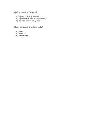 ¿Qué ocurrió con Invierno?
a) Que todos le quisieron.
b) Que helaba todo a su alrededor.
c) Que se estaba muy bien.
¿Quién consiguió arreglarlo todo?
a) El Rey.
b) Enero.
c) Primavera.
 