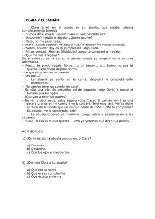 CLARA Y EL CAIMÁN
Clara entró en el cuarto de su abuela, que estaba todavía
completamente dormida.
- Buenos días, abuela –saludó Clara en voz bastante alta.
- ¿Uuuuhhh? –gruñó la abuela- ¿Qué te ocurre?
- Nada, no me pasa nada.
- ¿Nada? ¿Estás segura? Me alegro –dijo la abuela- Me habías asustado.
- ¿Sabes, abuela? Hoy es mi cumpleaños –dijo Clara.
- ¡Ah, es verdad! ¡Muchas felicidades! Luego te compraré un regalo.
- ¿Qué me vas a regalar?
En el calorcito de la cama, la abuela estaba ya empezando a sentirse
adormilada.
- Pues... te puedo regalar libros... o un jersey... o... Bueno, lo que tú
quieras. Pero ahora déjame dormir.
- Lo que yo quiero es un caimán.
- ¡Un qué...?
La abuela se sentó en la cama, despierta y completamente
horrorizada.
- ¡No puedes tener un caimán en casa!
- Es sólo una cría. Es pequeño; así de pequeño –dijo Clara. Y marcó el
tamaño con los dedos.
- ¿Qué van a decir tus padres?
- No van a decir nada, estoy segura –dijo Clara-. El caimán vivirá en una
pecera grande en mi cuarto y yo lo cuidaré. Será muy fácil. Me ha dicho
el chico de la tienda que un caimán come de todo... ¿Me lo comprarás?
Di, abuela, me lo comprarás, ¿eh?.
La abuela lo pensó un momento. Luego volvió a escurrirse entre las
sábanas:
- Bueno, si eso es lo que quieres... Pero ya veremos qué dicen tus padres.
ACTIVIDADES:
1) ¿Cómo estaba la abuela cuando entró Clara?
a) Dormida
b) Despierta
c) Con los ojos entreabiertos
2) ¿Qué dijo Clara a su abuela?
a) Que era su santo
b) Que era su cumpleaños
c) Que estaba enferma
 