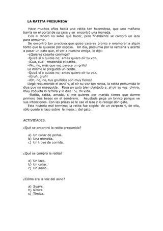 LA RATITA PRESUMIDA
Hace muchos años había una ratita tan hacendosa, que una mañana
barría en el portal de su casa y se encontró una moneda.
Con el dinero no sabía qué hacer, pero finalmente se compró un lazo
para presumir.
Se encontró tan preciosa que quiso casarse pronto y enamorar a algún
tonto que la quisiese por esposa. Un día, presumía por la ventana y acertó
a pasar un pato que, el ver a nuestra amiga, le dijo:
-¿Quieres casarte conmigo?
-Quizá sí o quizás no; antes quiero oír tu voz.
-¡Cua, cua! -respondió el patito.
-¡No, no, más que voz parece un grillo!
Lo mismo le preguntó un cerdo.
-Quizá sí o quizás no; antes quiero oír tu voz.
-¡Gruñ, gruñ!
-¡Oh, no, no, tus gruñidos son muy fieros!
Llegó rebuznando el asno y, al oír su voz tan ronca, la ratita presumida le
dice que no enseguida. Pasa un gato bien plantado y, al oír su voz divina,
muy coqueta lo remira y le dice: Si, mi vida.
-Ratita, ratita, amada, si me quieres por marido tienes que darme
primero tres besos en el sombrero. Asustada pega un brinco porque ve
sus intenciones. Con las prisas se le cae el lazo y lo recoge don gato.
Esta historia mal termina: la ratita fue cogida de un zarpazo y, de ella,
sólo queda el lazo sobre la mesa... del gato.
ACTIVIDADES.
¿Qué se encontró la ratita presumida?
a) Un collar de perlas.
b) Una moneda.
c) Un trozo de comida.
¿Qué se compró la ratita?
a) Un lazo.
b) Un collar.
c) Un anillo.
¿Cómo era la voz del asno?
a) Suave.
b) Ronca.
c) Tímida.
 