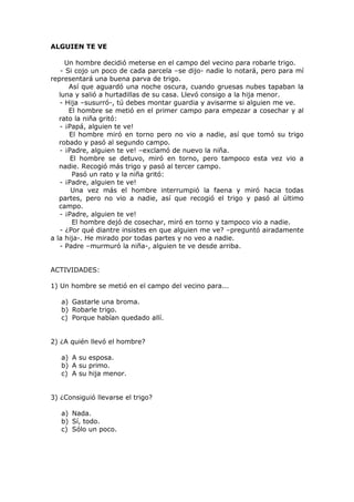 ALGUIEN TE VE
Un hombre decidió meterse en el campo del vecino para robarle trigo.
- Si cojo un poco de cada parcela –se dijo- nadie lo notará, pero para mí
representará una buena parva de trigo.
Así que aguardó una noche oscura, cuando gruesas nubes tapaban la
luna y salió a hurtadillas de su casa. Llevó consigo a la hija menor.
- Hija –susurró-, tú debes montar guardia y avisarme si alguien me ve.
El hombre se metió en el primer campo para empezar a cosechar y al
rato la niña gritó:
- ¡Papá, alguien te ve!
El hombre miró en torno pero no vio a nadie, así que tomó su trigo
robado y pasó al segundo campo.
- ¡Padre, alguien te ve! –exclamó de nuevo la niña.
El hombre se detuvo, miró en torno, pero tampoco esta vez vio a
nadie. Recogió más trigo y pasó al tercer campo.
Pasó un rato y la niña gritó:
- ¡Padre, alguien te ve!
Una vez más el hombre interrumpió la faena y miró hacia todas
partes, pero no vio a nadie, así que recogió el trigo y pasó al último
campo.
- ¡Padre, alguien te ve!
El hombre dejó de cosechar, miró en torno y tampoco vio a nadie.
- ¿Por qué diantre insistes en que alguien me ve? –preguntó airadamente
a la hija-. He mirado por todas partes y no veo a nadie.
- Padre –murmuró la niña-, alguien te ve desde arriba.
ACTIVIDADES:
1) Un hombre se metió en el campo del vecino para...
a) Gastarle una broma.
b) Robarle trigo.
c) Porque habían quedado allí.
2) ¿A quién llevó el hombre?
a) A su esposa.
b) A su primo.
c) A su hija menor.
3) ¿Consiguió llevarse el trigo?
a) Nada.
b) Sí, todo.
c) Sólo un poco.
 