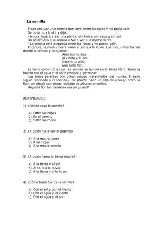 La semilla
Érase una vez una semilla que cayó entre las rocas y no podía salir.
Se puso muy triste y dijo:
- Nunca llegaré a ser una planta, sin tierra, sin agua y sin sol.
Un pájaro oyó a la semilla y fue a ver a la madre tierra.
- La semilla está atrapada entre las rocas y no puede salir.
Entonces, la madre tierra llamó al sol y a la lluvia. Los tres juntos fueron
donde la semilla y le dijeron:
Abre tus hojitas
al viento y al sol.
Nacerá tu tallo
una bella flor.
La lluvia comenzó a caer. La semilla se hundió en la tierra fértil. Tomó la
fuerza con el agua y el sol y empezó a germinar.
Las hojas parecían dos ojitos verdes maravillados del mundo. El tallo
siguió creciendo y creciendo... De pronto nació un capullo y luego brotó la
flor: un círculo con pecas rodeado de pétalos amarillos.
¡Aquella flor tan hermosa era un girasol!
ACTIVIDADES:
1) ¿Dónde cayó la semilla?
a) Entre las hojas
b) En el camino
c) Entre las rocas
2) ¿A quién fue a ver el pajarito?
a) A la madre tierra
b) A las hojas
c) A la madre semilla
3) ¿A quién llamó la tierra madre?
a) A la tierra y el sol
b) Al sol y a la lluvia
c) A la tierra y a la lluvia
4) ¿Cómo tomó fuerza la semilla?
a) Con el sol y con el viento
b) Con el agua y el viento
c) Con el agua y el sol
 