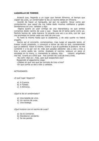 LAZARILLO DE TORMES
Acaeció que, llegando a un lugar que llaman Almorox, al tiempo que
cogían las uvas, un vendimiador le dio un racimo dellas en limosna.
Acordó de hacer un banquete, así por no poderlo llevar como por
contentarme: que aquel día me había dado muchos rodillazos y golpes.
Sentámonos en una valladar y dijo:
-Agora quiero yo usar contigo de una liberalidad,y es que ambos
comamos deste racimo de uvas y que hayas de él tanta parte como yo.
Partirlo hemos de esta manera: tú picarás una vez y yo otra, con tal que
me prometas no tomar cada vez más de una uva.
Yo haré lo mismo hasta que lo acabemos, y de esta suerte no habrá
engaño.
Hecho así el concierto, comenzamos; mas luego al segundo lance, el
traidor mudó propósito, y comenzó a tomar de dos en dos, considerando
que yo debería hacer lo mismo. Como vi que él quebraba la postura no me
contenté ir a la par con él; más aún pasaba adelante: dos a dos y tres a
tres y como podía las comía. Acabado el racimo, sostuvo un poco el
escobajo en la mano, y, meneando la cabeza, dijo: -Lázaro: engañado
me has. Juraré yo a Dios que has comido las uvas de tres a tres.
-No comí -dije yo-; mas, ¿por qué sospecháis eso?
Respondió el sagacísimo ciego:
-¿Sabes en qué veo que las comiste de tres a tres?
-En que comía yo dos a dos y callabas.
ACTIVIDADES:
¿A qué lugar llegaron?
a) A Cuenca.
b) A Toledo.
c) A Almorox.
¿Qué le dio el vendimiador?
a) Una botella de vino.
b) Un racimo de uvas.
c) Una bodega.
¿Qué hicieron con el racimo de uvas?
a) Se lo comieron.
b) Decidieron venderlo.
c) Se les perdió.
 