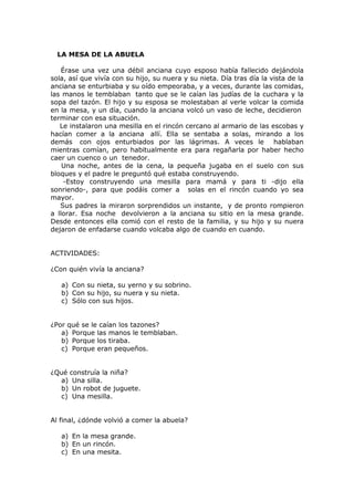 LA MESA DE LA ABUELA
Érase una vez una débil anciana cuyo esposo había fallecido dejándola
sola, así que vivía con su hijo, su nuera y su nieta. Día tras día la vista de la
anciana se enturbiaba y su oído empeoraba, y a veces, durante las comidas,
las manos le temblaban tanto que se le caían las judías de la cuchara y la
sopa del tazón. El hijo y su esposa se molestaban al verle volcar la comida
en la mesa, y un día, cuando la anciana volcó un vaso de leche, decidieron
terminar con esa situación.
Le instalaron una mesilla en el rincón cercano al armario de las escobas y
hacían comer a la anciana allí. Ella se sentaba a solas, mirando a los
demás con ojos enturbiados por las lágrimas. A veces le hablaban
mientras comían, pero habitualmente era para regañarla por haber hecho
caer un cuenco o un tenedor.
Una noche, antes de la cena, la pequeña jugaba en el suelo con sus
bloques y el padre le preguntó qué estaba construyendo.
-Estoy construyendo una mesilla para mamá y para ti -dijo ella
sonriendo-, para que podáis comer a solas en el rincón cuando yo sea
mayor.
Sus padres la miraron sorprendidos un instante, y de pronto rompieron
a llorar. Esa noche devolvieron a la anciana su sitio en la mesa grande.
Desde entonces ella comió con el resto de la familia, y su hijo y su nuera
dejaron de enfadarse cuando volcaba algo de cuando en cuando.
ACTIVIDADES:
¿Con quién vivía la anciana?
a) Con su nieta, su yerno y su sobrino.
b) Con su hijo, su nuera y su nieta.
c) Sólo con sus hijos.
¿Por qué se le caían los tazones?
a) Porque las manos le temblaban.
b) Porque los tiraba.
c) Porque eran pequeños.
¿Qué construía la niña?
a) Una silla.
b) Un robot de juguete.
c) Una mesilla.
Al final, ¿dónde volvió a comer la abuela?
a) En la mesa grande.
b) En un rincón.
c) En una mesita.
 