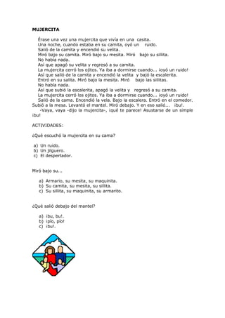 MUJERCITA
Érase una vez una mujercita que vivía en una casita.
Una noche, cuando estaba en su camita, oyó un ruido.
Salió de la camita y encendió su velita.
Miró bajo su camita. Miró bajo su mesita. Miró bajo su sillita.
No había nada.
Así que apagó su velita y regresó a su camita.
La mujercita cerró los ojitos. Ya iba a dormirse cuando... ¡oyó un ruido!
Así que salió de la camita y encendió la velita y bajó la escalerita.
Entró en su salita. Miró bajo la mesita. Miró bajo las sillitas.
No había nada.
Así que subió la escalerita, apagó la velita y regresó a su camita.
La mujercita cerró los ojitos. Ya iba a dormirse cuando... ¡oyó un ruido!
Salió de la cama. Encendió la vela. Bajo la escalera. Entró en el comedor.
Subió a la mesa. Levantó el mantel. Miró debajo. Y en eso salió... ¡bu!.
-Vaya, vaya -dijo la mujercita-, ¡qué te parece! Asustarse de un simple
¡bu!
ACTIVIDADES:
¿Qué escuchó la mujercita en su cama?
a) Un ruido.
b) Un jilguero.
c) El despertador.
Miró bajo su...
a) Armario, su mesita, su maquinita.
b) Su camita, su mesita, su sillita.
c) Su sillita, su maquinita, su armarito.
¿Qué salió debajo del mantel?
a) ¡bu, bu!.
b) ¡pío, pío!
c) ¡bu!.
 