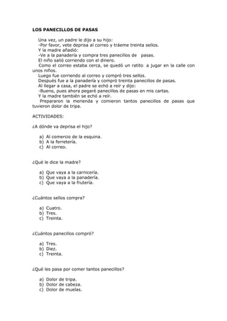 LOS PANECILLOS DE PASAS
Una vez, un padre le dijo a su hijo:
-Por favor, vete deprisa al correo y tráeme treinta sellos.
Y la madre añadió:
-Ve a la panadería y compra tres panecillos de pasas.
El niño salió corriendo con el dinero.
Como el correo estaba cerca, se quedó un ratito a jugar en la calle con
unos niños.
Luego fue corriendo al correo y compró tres sellos.
Después fue a la panadería y compró treinta panecillos de pasas.
Al llegar a casa, el padre se echó a reír y dijo:
-Bueno, pues ahora pegaré panecillos de pasas en mis cartas.
Y la madre también se echó a reír.
Prepararon la merienda y comieron tantos panecillos de pasas que
tuvieron dolor de tripa.
ACTIVIDADES:
¿A dónde va deprisa el hijo?
a) Al comercio de la esquina.
b) A la ferretería.
c) Al correo.
¿Qué le dice la madre?
a) Que vaya a la carnicería.
b) Que vaya a la panadería.
c) Que vaya a la frutería.
¿Cuántos sellos compra?
a) Cuatro.
b) Tres.
c) Treinta.
¿Cuántos panecillos compró?
a) Tres.
b) Diez.
c) Treinta.
¿Qué les pasa por comer tantos panecillos?
a) Dolor de tripa.
b) Dolor de cabeza.
c) Dolor de muelas.
 