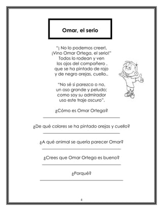 4
“¡ No lo podemos creer!,
¡Vino Omar Ortega, el serio!”
Todos lo rodean y ven
los ojos del compañero ,
que se ha pintado de rojo
y de negro orejas, cuello..
“No sé si parezco o no,
un oso grande y peludo;
como soy su admirador
uso este traje oscuro”.
¿Cómo es Omar Ortega?
____________________________________
¿De qué colores se ha pintado orejas y cuello?
____________________________________
¿A qué animal se quería parecer Omar?
_____________________________________
¿Crees que Omar Ortega es bueno?
_____________________________________
¿Porqué?
_______________________________________
Omar, el serio
 