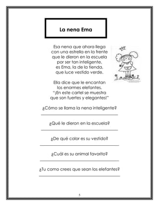 5
Esa nena que ahora llega
con una estrella en la frente
que le dieron en la escuela
por ser tan inteligente,
es Ema, la de la tienda,
que luce vestido verde.
Ella dice que le encantan
los enormes elefantes.
“¡En este cartel se muestra
que son fuertes y elegantes!”
¿Cómo se llama la nena inteligente?
_____________________________________
¿Qué le dieron en la escuela?
_____________________________________
¿De qué color es su vestido?
______________________________________
¿Cuál es su animal favorito?
______________________________________
¿Tu como crees que sean los elefantes?
_______________________________________
La nena Ema
 