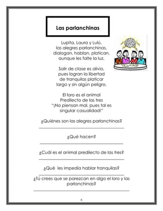 6
Lupita, Laura y Lulú,
las alegres parlanchinas,
dialogan, hablan, platican,
aunque les falte la luz.
Salir de clase es alivio,
pues logran la libertad
de tranquilas platicar
largo y sin algún peligro.
El loro es el animal
Predilecto de las tres
“¡No piensan mal, pues tal es
singular casualidad!”
¿Quiénes son las alegres parlanchinas?
________________________________________
¿Qué hacen?
_______________________________________
¿Cuál es el animal predilecto de las tres?
________________________________________
¿Qué les impedía hablar tranquilas?
________________________________________
¿Tú crees que se parezcan en algo el loro y las
parlanchinas?
_____________________________________________
Las parlanchinas
 