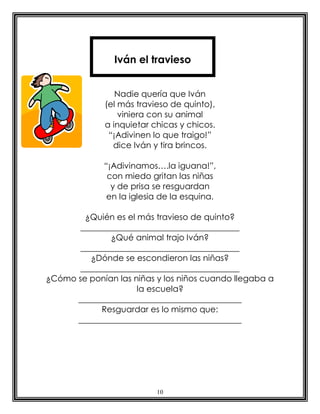 10
Nadie quería que Iván
(el más travieso de quinto),
viniera con su animal
a inquietar chicas y chicos.
“¡Adivinen lo que traigo!”
dice Iván y tira brincos.
“¡Adivinamos….la iguana!”,
con miedo gritan las niñas
y de prisa se resguardan
en la iglesia de la esquina.
¿Quién es el más travieso de quinto?
______________________________________
¿Qué animal trajo Iván?
______________________________________
¿Dónde se escondieron las niñas?
______________________________________
¿Cómo se ponían las niñas y los niños cuando llegaba a
la escuela?
_______________________________________
Resguardar es lo mismo que:
_______________________________________
Iván el travieso
 