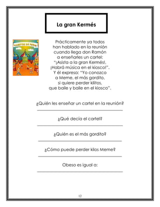 12
Prácticamente ya todos
han hablado en la reunión
cuando llega don Ramón
a enseñarles un cartel:
“¡Asista a la gran Kermés!,
¡Habrá música en el kiosco!”.
Y él expresa: “Yo conozco
a Meme, el más gordito,
si quiere perder kilitos,
que baile y baile en el kiosco”.
¿Quién les enseñar un cartel en la reunión?
_________________________________________
¿Qué decía el cartel?
_________________________________________
¿Quién es el más gordito?
________________________________________
¿Cómo puede perder kilos Meme?
________________________________________
Obeso es igual a:
_________________________________________
La gran Kermés
 