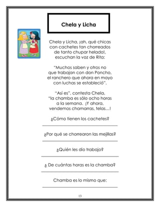 13
Chela y Licha, ¡ah, qué chicas
con cachetes tan chorreados
de tanto chupar helado!,
escuchan la voz de Rita:
“Muchos saben y otros no
que trabajan con don Poncho,
el ranchero que ahora en mayo
con luchas se estableció”.
“Así es”, contesta Chela,
“la chamba es sólo ocho horas
a la semana. ¡Y ahora,
vendemos chamarras, telas…!
¿Cómo tienen los cachetes?
____________________________________
¿Por qué se chorrearon las mejillas?
____________________________________
¿Quién les dio trabajo?
_____________________________________
¿ De cuántas horas es la chamba?
_____________________________________
Chamba es lo mismo que:
____________________________________
Chela y Licha
 