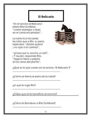 14
“En el rancho el Relicario”,
relata Rita Gutiérrez,
“corren borregos y reses
en el corral encerrados”.
La rubia rica recuerda
los ratos que a Rin, su perro,
replicaba: “¡Estate quieto!
¡ no rujas a la carreta!”.
“¿Corre por tu rancho un río?”,
¡ Y raudo!, responde Rita,
“riega la tierra y palpita
el rico arroz del plantío”.
¿Qué es lo que corren en el rancho “El Relicario”?
________________________________________
¿Cómo se llama el perro de la rubia?
________________________________________
¿A que le rugia Rin?
________________________________________
¿Crées que el río beneficia al rancho?
¿Cómo le llamaban a Rita Gutiérrez?
_________________________________________
El Relicario
 