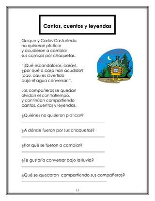 15
Quique y Carlos Castañeda
no quisieron platicar
y acudieron a cambiar
sus camisas por chaquetas.
“¡Qué escandalosos, caray!,
¿por qué a casa han acudido?
¡casi, casi es divertido
bajo el agua conversar!”.
Los compañeros se quedan
olvidan el contratiempo,
y continúan compartiendo
cantos, cuentos y leyendas.
¿Quiénes no quisieron platicar?
_________________________________________
¿A dónde fueron por sus chaquetas?
_________________________________________
¿Por qué se fueron a cambiar?
_________________________________________
¿Te gustaría conversar bajo la lluvia?
_________________________________________
¿Qué se quedaron compartiendo sus compañeros?
__________________________________________
Cantos, cuentos y leyendas
 