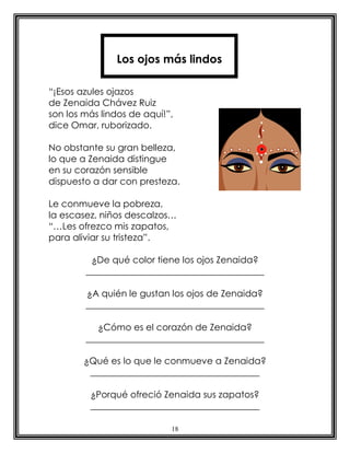 18
“¡Esos azules ojazos
de Zenaida Chávez Ruiz
son los más lindos de aquí!”,
dice Omar, ruborizado.
No obstante su gran belleza,
lo que a Zenaida distingue
en su corazón sensible
dispuesto a dar con presteza.
Le conmueve la pobreza,
la escasez, niños descalzos…
“…Les ofrezco mis zapatos,
para aliviar su tristeza”.
¿De qué color tiene los ojos Zenaida?
_______________________________________
¿A quién le gustan los ojos de Zenaida?
_______________________________________
¿Cómo es el corazón de Zenaida?
_______________________________________
¿Qué es lo que le conmueve a Zenaida?
_____________________________________
¿Porqué ofreció Zenaida sus zapatos?
_____________________________________
Los ojos más lindos
 