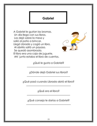 19
A Gabriel le gustan las bromas.
Un día llego con sus libros.
Los dejó sobre la mesa y
salió al patio a brincar.
Llegó Librada y cogió un libro.
Al abrirlo saltó un payaso.
Se quedó asombrada.
El libro era una caja de juguete.
Ahí junto estaba el libro de cuentos.
¿Qué le gusta a Gabriel?
__________________________________
¿Dónde dejó Gabriel sus libros?
__________________________________
¿Qué pasó cuando Librada abrió el libro?
___________________________________
¿Qué era el libro?
__________________________________
¿Qué consejo le darías a Gabriel?
___________________________________
Gabriel
 