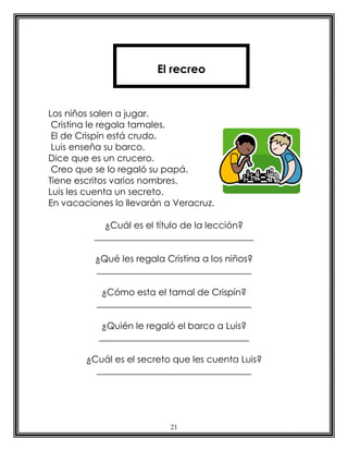21
Los niños salen a jugar.
Cristina le regala tamales.
El de Crispín está crudo.
Luis enseña su barco.
Dice que es un crucero.
Creo que se lo regaló su papá.
Tiene escritos varios nombres.
Luis les cuenta un secreto.
En vacaciones lo llevarán a Veracruz.
¿Cuál es el título de la lección?
___________________________________
¿Qué les regala Cristina a los niños?
__________________________________
¿Cómo esta el tamal de Crispín?
__________________________________
¿Quién le regaló el barco a Luis?
_________________________________
¿Cuál es el secreto que les cuenta Luis?
__________________________________
El recreo
 