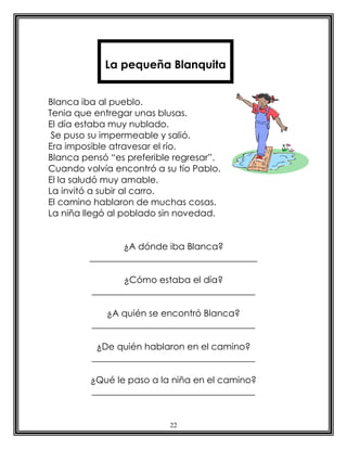 22
Blanca iba al pueblo.
Tenia que entregar unas blusas.
El día estaba muy nublado.
Se puso su impermeable y salió.
Era imposible atravesar el río.
Blanca pensó “es preferible regresar”.
Cuando volvía encontró a su tío Pablo.
El la saludó muy amable.
La invitó a subir al carro.
El camino hablaron de muchas cosas.
La niña llegó al poblado sin novedad.
¿A dónde iba Blanca?
_____________________________________
¿Cómo estaba el día?
____________________________________
¿A quién se encontró Blanca?
____________________________________
¿De quién hablaron en el camino?
____________________________________
¿Qué le paso a la niña en el camino?
____________________________________
La pequeña Blanquita
 