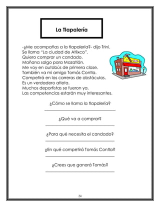 24
-¿Me acompañas a la tlapalería?- dijo Trini.
Se llama “La ciudad de Atlixco”.
Quiero comprar un candado.
Mañana salgo para Mazatlán.
Me voy en autobús de primera clase.
También va mi amigo Tomás Contla.
Competirá en las carreras de obstáculos.
Es un verdadero atleta.
Muchos deportistas se fueron ya.
Las competencias estarán muy interesantes.
¿Cómo se llama la tlapalería?
__________________________________
¿Qué va a comprar?
_________________________________
¿Para qué necesita el candado?
_________________________________
¿En qué competirá Tomás Contla?
_________________________________
¿Crees que ganará Tomás?
_________________________________
La Tlapalería
 