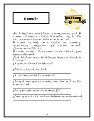 25
¡Por fin llegó el camión! Todos se apresuraron a subir. El
camión atraviesa la ciudad. Una señora teje, la niña
mira por la ventana y un señor escucha el radio.
El camión se aleja de la ciudad. Los pasajeros,
asombrados, preguntan “¿A dónde vamos?,
¡Queríamos ir al Zócalo!
El chofer contesta: “Este camión no va al Zócalo. ¿No
leyeron el letrero?
¡Qué distraídos! Ahora tendrán que llegar caminando a
la ciudad”.
¿A qué camión subirán esta vez?
¿Cómo se llama la lección?
_______________________________________________
¿A dónde querían ir los pasajeros?
_______________________________________________
¿Por qué crees que los pasajeros se subieron al camión
equivocado?
_______________________________________________
¿Por qué crees que el chofer se enojó?
_______________________________________________
¿Crees que todos los camiones te llevan a donde mismo?
_______________________________________________
El camión
 