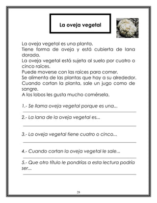28
La oveja vegetal es una planta.
Tiene forma de oveja y está cubierta de lana
dorada.
La oveja vegetal está sujeta al suelo por cuatro o
cinco raíces.
Puede moverse con las raíces para comer.
Se alimenta de las plantas que hay a su alrededor.
Cuando cortan la planta, sale un jugo como de
sangre.
A los lobos les gusta mucho comérsela.
1.- Se llama oveja vegetal porque es una...
2.- La lana de la oveja vegetal es...
3.- La oveja vegetal tiene cuatro o cinco...
4.- Cuando cortan la oveja vegetal le sale...
5.- Que otro título le pondrías a esta lectura podría
ser...
La oveja vegetal
 