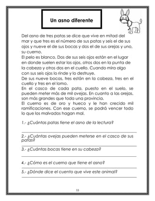 33
Del asno de tres patas se dice que vive en mitad del
mar y que tres es el número de sus patas y seis el de sus
ojos y nueve el de sus bocas y dos el de sus orejas y uno,
su cuerno.
El pelo es blanco. Dos de sus seis ojos están en el lugar
en donde suelen estar los ojos, otros dos en la punta de
la cabeza y otros dos en el cuello. Cuando mira algo
con sus seis ojos lo rinde y lo destruye.
De sus nueve bocas, tres están en la cabeza, tres en el
cuello y tres en el lomo.
En el casco de cada pata, puesto en el suelo, se
pueden meter más de mil ovejas. En cuanto a las orejas,
son más grandes que toda una provincia.
El cuerno es de oro y hueco y le han crecido mil
ramificaciones. Con ese cuerno, se podrá vencer todo
lo que los malvados hagan mal.
1.- ¿Cuántas patas tiene el asno de la lectura?
2.- ¿Cuántas ovejas pueden meterse en el casco de sus
patas?
3.- ¿Cuántas bocas tiene en su cabeza?
4.- ¿Cómo es el cuerno que tiene el asno?
5.- ¿Dónde dice el cuento que vive este animal?
Un asno diferente
 