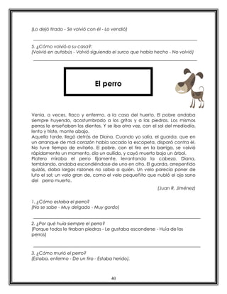 40
(Lo dejó tirado - Se volvió con él - Lo vendió)
5. ¿Cómo volvió a su casa?:
(Volvió en autobús - Volvió siguiendo el surco que había hecho - No volvió)
Venia, a veces, flaco y enfermo, a la casa del huerto. El pobre andaba
siempre huyendo, acostumbrado a los gritos y a las piedras. Los mismos
perros le enseñaban los dientes. Y se iba otra vez, con el sol del mediodía,
lento y triste, monte abajo.
Aquella tarde, llegó detrás de Diana. Cuando yo salía, el guarda, que en
un arranque de mal corazón había sacado la escopeta, disparó contra él.
No tuve tiempo de evitarlo. El pobre, con el tiro en la barriga, se volvió
rápidamente un momento, dio un aullido, y cayó muerto bajo un árbol.
Platero miraba el perro fijamente, levantando la cabeza. Diana,
temblando, andaba escondiéndose de uno en otro. El guarda, arrepentido
quizás, daba largas razones no sabia a quién. Un velo parecía poner de
luto el sol; un velo gran de, como el velo pequeñito que nubló el ojo sano
del perro muerto.
(Juan R. Jiménez)
1. ¿Cómo estaba el perro?
(No se sabe - Muy delgado - Muy gordo)
2. ¿Por qué huía siempre el perro?
(Porque todos le tiraban piedras - Le gustaba esconderse - Huía de los
perros)
3. ¿Cómo murió el perro?
(Estaba. enfermo - De un tiro - Estaba herido).
El perro
 