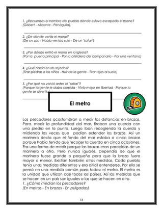 44
1. ¿Recuerdas el nombre del pueblo donde estuvo escapado el mono?
(Gisbert - Alicante - Penáguila).
2. ¿De dónde venía el mono?
(De un zoo - Había venido solo - De un "safari')
3. ¿Por dónde entró el mono en la iglesia?
(Por la puerta principal - Por la cristalera del campanario - Por una ventana)
4. ¿Qué hacía en los tejados?
(Tirar piedras a los niños - Huir de la gente - Tirar tejas al suelo)
5. ¿Por qué no volvió antes al "safari"?
(Porque la gente le daba comida - Vivía mejor en libertad - Porque la
gente se divertía)
Los pescadores acostumbran a medir las distancias en brazas.
Para. medir la profundidad del mar, tiraban una cuerda con
una piedra en la punta. Luego iban recogiendo la cuerda y
midiendo las veces que podían extender los brazos. Así un
marinero decía que el fondo del mar estaba a cinco brazas
porque había tenido que recoger la cuerda en cinco ocasiones.
Era una forma de medir porque las brazas eran parecidas de un
marinero a otro. Pero nunca iguales. Dependía de que el
marinero fuese grande o pequeño para que la braza fuera
mayor o menor. Existían también otras medidas. Cada pueblo
tenía unas medidas diferentes y era difícil entenderse. Por ello se
pensó en una medida común para todos: el metro. El metro es
la unidad que utilizan casi todos los países. Así las medidas que
se hacen en un país son iguales a las que se hacen en otro.
1. ¿Cómo median los pescadores?
(En metros - En brazas - En pulgadas)
El metro
 