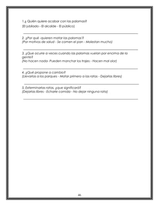 46
1.¿ Quién quiere acabar con las palomas?
(El jubilado - El alcalde - El público)
2. ¿Por qué -quieren matar las palomas'?
(Por motivos de salud - Se comen el pan - Molestan mucho)
3. ¿Que ocurre a veces cuando las palomas vuelan por encima de la
gente?
(No hacen nada- Pueden manchar los trajes - Hacen mal olor)
4. ¿Qué propone a cambio?
(Llevarlas a los parques - Matar primero a las ratas - Dejarlas libres)
5. Exterminarlas ratas, ¿que significará?
(Dejarlas libres - Echarle comida - No dejar ninguna rata)
 