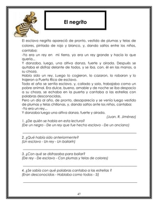 47
El esclavo negrito apareció de pronto, vestido de plumas y telas de
colores, pintado de rojo y blanco, y, dando saltos entre los niños,
cantaba:
-Yo era un rey en mi tierra, yo era un rey grande y hacía lo que
quería...
Y danzaba, luego, una altiva danza, fuerte y airada. Después se
quitaba el disfraz delante de todos, y se iba, con. él en las manos, a
su choza.
Había sido un rey. Luego lo cogieron, lo cazaron, lo robaron y lo
trajeron a Puerto Rico de esclavo.
Todo el año se sentía esclavo, y, callado y solo, trabajaba como un
pobre animal. Era dulce, bueno, amable y de noche se iba despacio
a su choza, se echaba en la puerta y cantaba a las estrellas con
palabras desconocidas.
Pero un día al año, de pronto, desaparecía y se venía luego vestido
de plumas y telas chillonas, y, dando saltos ante los niños, cantaba:
-Yo era un rey...
Y danzaba luego una altiva danza, fuerte y airada.
(Juan. R. Jiménez)
1. ¿De quién se habla en esta lectura?
(De un negro - De un rey que fue hecho esclavo - De un anciano)
2. ¿Qué había sido anteriormente?
(Un esclavo - Un rey - Un bailarín)
3. ¿Con qué se disfrazaba para bailar?
(De rey - De esclavo - Con plumas y telas de colores)
4. ¿Se sabía con qué palabras cantaba a las estrellas ?
(Eran desconocidas - Hablaba como todos - Sí)
El negrito
 