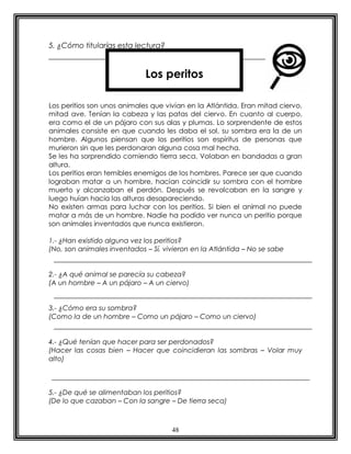 48
5. ¿Cómo titularías esta lectura?
Los peritios son unos animales que vivían en la Atlántida. Eran mitad ciervo,
mitad ave. Tenían la cabeza y las patas del ciervo. En cuanto al cuerpo,
era como el de un pájaro con sus alas y plumas. Lo sorprendente de estos
animales consiste en que cuando les daba el sol, su sombra era la de un
hombre. Algunos piensan que los peritios son espíritus de personas que
murieron sin que les perdonaran alguna cosa mal hecha.
Se les ha sorprendido comiendo tierra seca. Volaban en bandadas a gran
altura.
Los peritios eran temibles enemigos de los hombres. Parece ser que cuando
lograban matar a un hombre, hacían coincidir su sombra con el hombre
muerto y alcanzaban el perdón. Después se revolcaban en la sangre y
luego huían hacia las alturas desapareciendo.
No existen armas para luchar con los peritios. Si bien el animal no puede
matar a más de un hombre. Nadie ha podido ver nunca un peritio porque
son animales inventados que nunca existieron.
1.- ¿Han existido alguna vez los peritios?
(No, son animales inventados – Sí, vivieron en la Atlántida – No se sabe
2.- ¿A qué animal se parecía su cabeza?
(A un hombre – A un pájaro – A un ciervo)
3.- ¿Cómo era su sombra?
(Como la de un hombre – Como un pájaro – Como un ciervo)
4.- ¿Qué tenían que hacer para ser perdonados?
(Hacer las cosas bien – Hacer que coincidieran las sombras – Volar muy
alto)
5.- ¿De qué se alimentaban los peritios?
(De lo que cazaban – Con la sangre – De tierra seca)
Los peritos
 