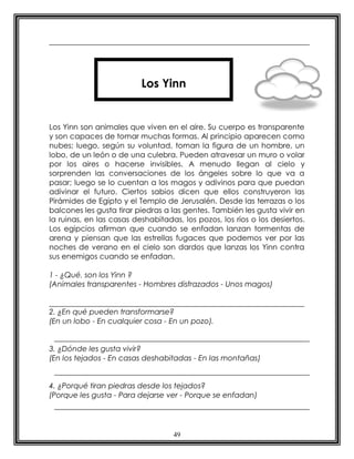 49
Los Yinn son animales que viven en el aire. Su cuerpo es transparente
y son capaces de tomar muchas formas. Al principio aparecen como
nubes; luego, según su voluntad, toman la figura de un hombre, un
lobo, de un león o de una culebra. Pueden atravesar un muro o volar
por los aires o hacerse invisibles. A menudo llegan al cielo y
sorprenden las conversaciones de los ángeles sobre lo que va a
pasar; luego se lo cuentan a los magos y adivinos para que puedan
adivinar el futuro. Ciertos sabios dicen que ellos construyeron las
Pirámides de Egipto y el Templo de Jerusalén. Desde las terrazas o los
balcones les gusta tirar piedras a las gentes. También les gusta vivir en
la ruinas, en las casas deshabitadas, los pozos, los ríos o los desiertos.
Los egipcios afirman que cuando se enfadan lanzan tormentas de
arena y piensan que las estrellas fugaces que podemos ver por las
noches de verano en el cielo son dardos que lanzas los Yinn contra
sus enemigos cuando se enfadan.
1 - ¿Qué. son los Yinn ?
(Animales transparentes - Hombres disfrazados - Unos magos)
2. ¿En qué pueden transformarse?
(En un lobo - En cualquier cosa - En un pozo).
3. ¿Dónde les gusta vivir?
(En los tejados - En casas deshabitadas - En las montañas)
4. ¿Porqué tiran piedras desde los tejados?
(Porque les gusta - Para dejarse ver - Porque se enfadan)
Los Yinn
 