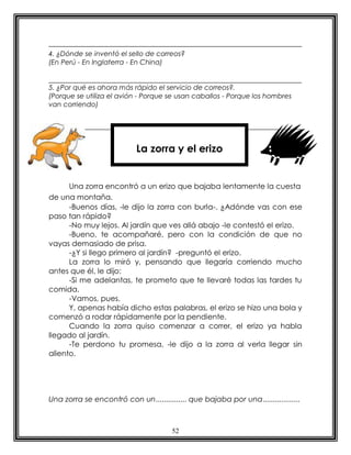 52
4. ¿Dónde se inventó el sello de correos?
(En Perú - En Inglaterra - En China)
5. ¿Por qué es ahora más rápido el servicio de correos?.
(Porque se utiliza el avión - Porque se usan caballos - Porque los hombres
van corriendo)
Una zorra encontró a un erizo que bajaba lentamente la cuesta
de una montaña.
-Buenos días, -le dijo la zorra con burla-. ¿Adónde vas con ese
paso tan rápido?
-No muy lejos. Al jardín que ves allá abajo -le contestó el erizo.
-Bueno, te acompañaré, pero con la condición de que no
vayas demasiado de prisa.
-¿Y si llego primero al jardín? -preguntó el erizo.
La zorra lo miró y, pensando que llegaría corriendo mucho
antes que él, le dijo:
-Si me adelantas, te prometo que te llevaré todas las tardes tu
comida.
-Vamos, pues.
Y, apenas había dicho estas palabras, el erizo se hizo una bola y
comenzó a rodar rápidamente por la pendiente.
Cuando la zorra quiso comenzar a correr, el erizo ya habla
llegado al jardín.
-Te perdono tu promesa, -le dijo a la zorra al verla llegar sin
aliento.
Una zorra se encontró con un............... que bajaba por una..................
La zorra y el erizo
 