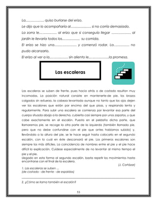 53
La.................... quiso burlarse del erizo.
Le dijo que lo acompañaría al...................... si no corría demasiado.
La zorra le................... al erizo que si conseguía llegar ..................... al
jardín le llevaría todos los................... su comida.
El erizo se hizo una........................ y comenzó rodar. La................. no
pudo alcanzarlo.
El erizo al ver a la.................... sin aliento le......................la promesa.
Las escaleras se suben de frente, pues hacia atrás o de costado resultan muy
incomodas. La posición natural consiste en mantenerte-de pie, los brazos
colgados sin esfuerzo, la cabeza levantada aunque no tanto que los ojos dejen
ver los escalones que están por encima del que pisas, y respirando lenta y
regularmente. Para subir una escalera se comienza por levantar esa parte del
cuerpo situada abajo a la derecha, cubierta casi siempre por unos zapatos, y que
cabe exactamente en el escalón. Puesta en el peldaño dicha parte, que
llamaremos pie, se recoge la otra parte de la izquierda (también llamada pie,
pero que no debe confundirse con el pie que antes habíamos subido) y,
llevándola a la altura del pie, se le hace seguir hasta colocarlo en el segundo
escalón, con lo cual en éste descansará el pie. Los primeros escalones son
siempre los más difíciles. La coincidencia de nombres entre el pie y el pie hace
difícil la explicación. Cuídese especialmente de no levantar al mismo tiempo el
pie y el pie.
Llegado en esta forma al segundo escalón, basta repetir los movimientos hasta
encontrarse con el final de la escalera.
(J. Cortázar)
1. Las escaleras se suben ...
(de costado - de frente - de espaldas)
2. ¿Cómo se llama también el escalón?
Las escaleras
 