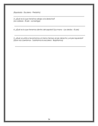54
(Espalada - Escalera - Peldaño)
3. ¿Qué es lo que tenemos abajo a la derecha?
(La cabeza - El pie - La barriga)
4. ¿Qué es lo que tenemos dentro del zapato? (La mano - Los dedos - El pie)
5. ¿Qué ocurriría si levantamos al mismo tiempo el pie derecho y el pie izquierdo?
(Que nos caeríamos - Subiríamos la escalera - Bajaríamos)
 