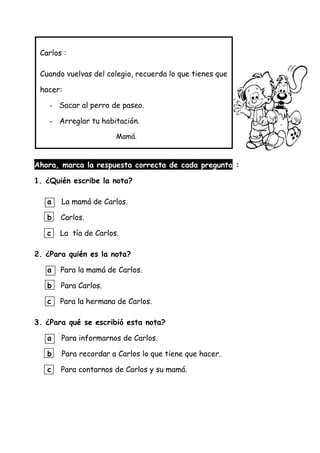 Ahora, marca la respuesta correcta de cada pregunta :
1. ¿Quién escribe la nota?
a La mamá de Carlos.
b Carlos.
c La tía de Carlos.
2. ¿Para quién es la nota?
a Para la mamá de Carlos.
b Para Carlos.
c Para la hermana de Carlos.
3. ¿Para qué se escribió esta nota?
a Para informarnos de Carlos.
b Para recordar a Carlos lo que tiene que hacer.
c Para contarnos de Carlos y su mamá.
Carlos :
Cuando vuelvas del colegio, recuerda lo que tienes que
hacer:
- Sacar al perro de paseo.
- Arreglar tu habitación.
Mamá.
 
